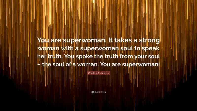 Charlena E. Jackson Quote: “You are superwoman. It takes a strong woman with a superwoman soul to speak her truth. You spoke the truth from your soul – the soul of a woman. You are superwoman!”