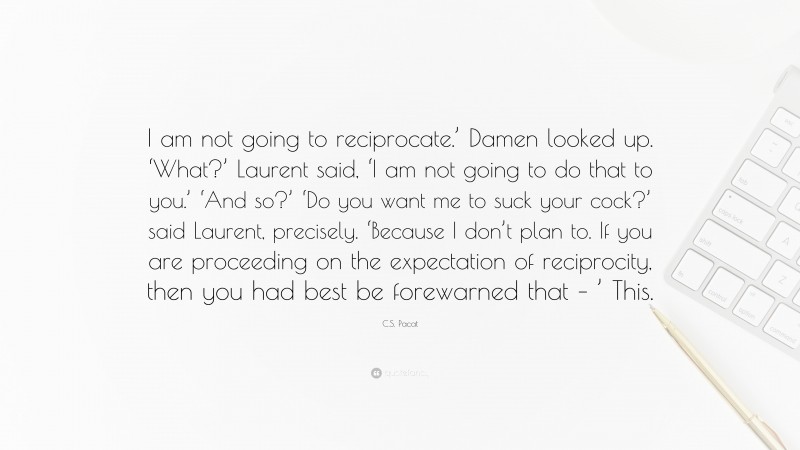 C.S. Pacat Quote: “I am not going to reciprocate.’ Damen looked up. ‘What?’ Laurent said, ‘I am not going to do that to you.’ ‘And so?’ ‘Do you want me to suck your cock?’ said Laurent, precisely. ‘Because I don’t plan to. If you are proceeding on the expectation of reciprocity, then you had best be forewarned that – ’ This.”