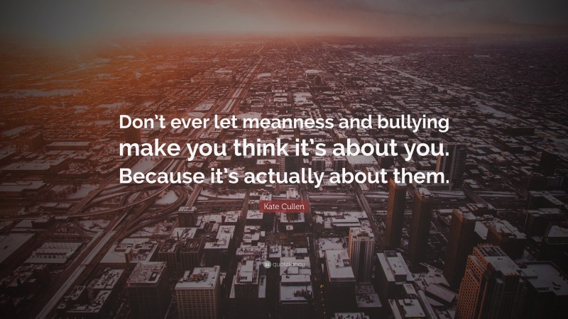 Kate Cullen Quote: “Don’t ever let meanness and bullying make you think it’s about you. Because it’s actually about them.”