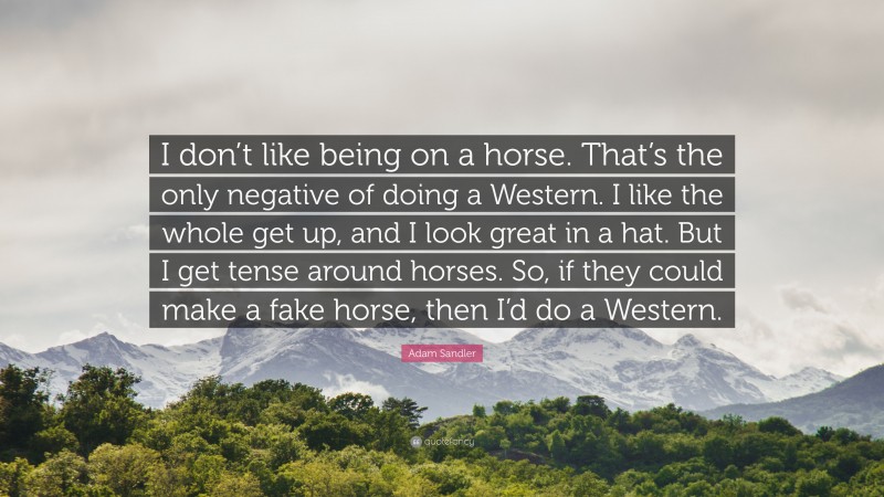 Adam Sandler Quote: “I don’t like being on a horse. That’s the only negative of doing a Western. I like the whole get up, and I look great in a hat. But I get tense around horses. So, if they could make a fake horse, then I’d do a Western.”