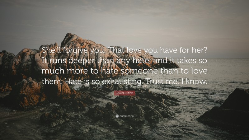 Jewel E. Ann Quote: “She’ll forgive you. That love you have for her? It runs deeper than any hate, and it takes so much more to hate someone than to love them. Hate is so exhausting. Trust me, I know.”