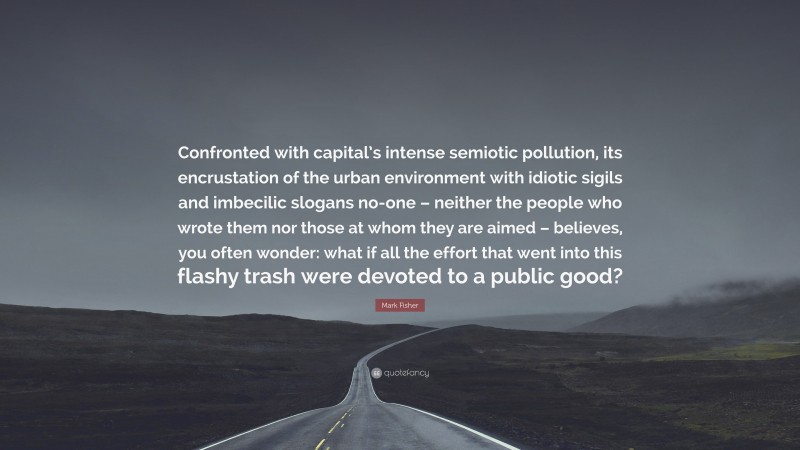 Mark Fisher Quote: “Confronted with capital’s intense semiotic pollution, its encrustation of the urban environment with idiotic sigils and imbecilic slogans no-one – neither the people who wrote them nor those at whom they are aimed – believes, you often wonder: what if all the effort that went into this flashy trash were devoted to a public good?”