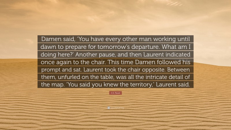 C.S. Pacat Quote: “Damen said, ‘You have every other man working until dawn to prepare for tomorrow’s departure. What am I doing here?’ Another pause, and then Laurent indicated once again to the chair. This time Damen followed his prompt and sat. Laurent took the chair opposite. Between them, unfurled on the table, was all the intricate detail of the map. ‘You said you knew the territory,’ Laurent said.”