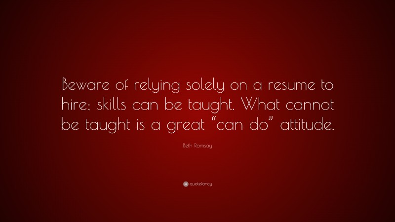 Beth Ramsay Quote: “Beware of relying solely on a resume to hire; skills can be taught. What cannot be taught is a great “can do” attitude.”