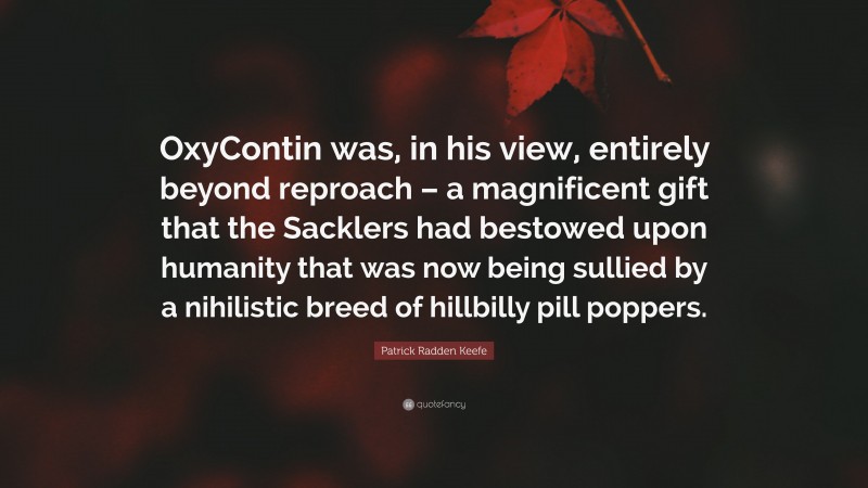 Patrick Radden Keefe Quote: “OxyContin was, in his view, entirely beyond reproach – a magnificent gift that the Sacklers had bestowed upon humanity that was now being sullied by a nihilistic breed of hillbilly pill poppers.”