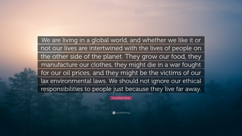 Yuval Noah Harari Quote: “We are living in a global world, and whether we like it or not our lives are intertwined with the lives of people on the other side of the planet. They grow our food, they manufacture our clothes, they might die in a war fought for our oil prices, and they might be the victims of our lax environmental laws. We should not ignore our ethical responsibilities to people just because they live far away.”