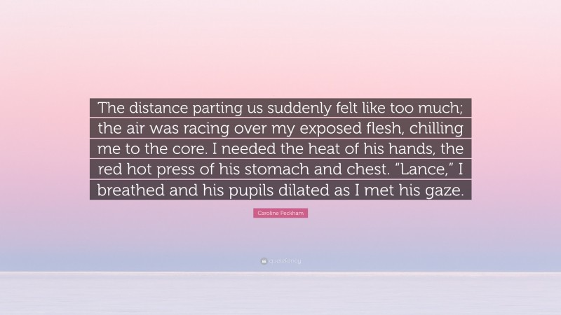 Caroline Peckham Quote: “The distance parting us suddenly felt like too much; the air was racing over my exposed flesh, chilling me to the core. I needed the heat of his hands, the red hot press of his stomach and chest. “Lance,” I breathed and his pupils dilated as I met his gaze.”