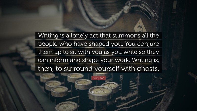 Jonny Sun Quote: “Writing is a lonely act that summons all the people who have shaped you. You conjure them up to sit with you as you write so they can inform and shape your work. Writing is, then, to surround yourself with ghosts.”