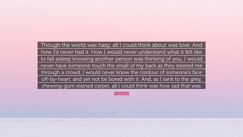 Holly Bourne Quote: “Though the world was hazy, all I could think about was love. And how I’d never had it. How I would never understand what it felt like to fall asleep knowing another person was thinking of you. I would never have someone touch the small of my back as they steered me through a crowd. I would never know the contour of someone’s face off-by-heart, and yet not be bored with it. And, as I sank to the grey, chewing-gum stained carpet, all I could think was how sad that was.”