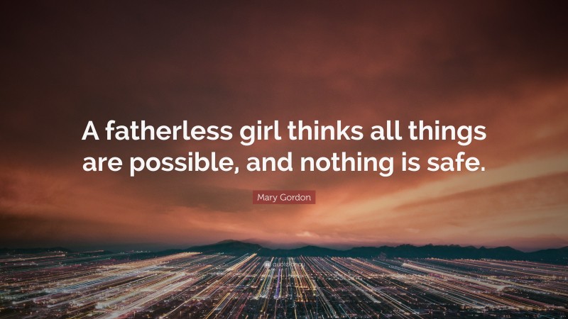 Mary Gordon Quote: “A fatherless girl thinks all things are possible, and nothing is safe.”