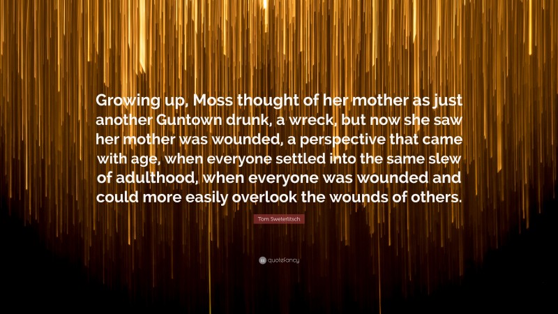 Tom Sweterlitsch Quote: “Growing up, Moss thought of her mother as just another Guntown drunk, a wreck, but now she saw her mother was wounded, a perspective that came with age, when everyone settled into the same slew of adulthood, when everyone was wounded and could more easily overlook the wounds of others.”