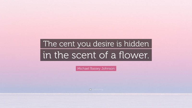 Michael Bassey Johnson Quote: “The cent you desire is hidden in the scent of a flower.”