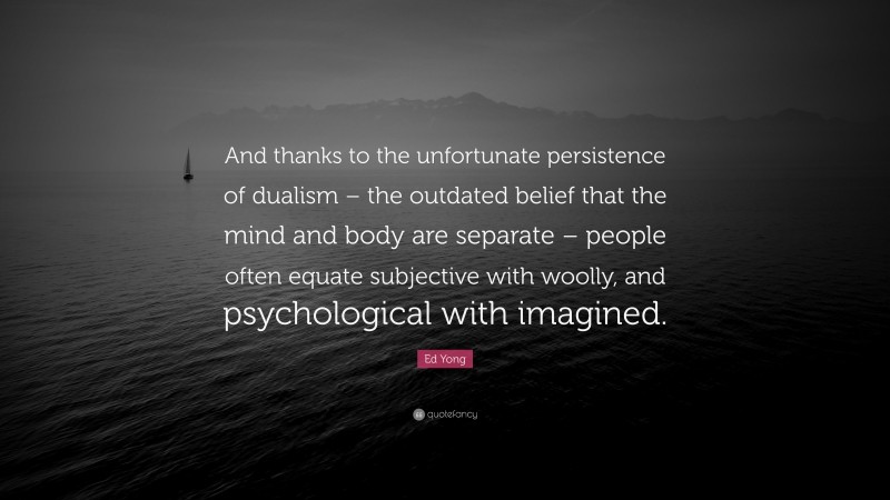 Ed Yong Quote: “And thanks to the unfortunate persistence of dualism – the outdated belief that the mind and body are separate – people often equate subjective with woolly, and psychological with imagined.”