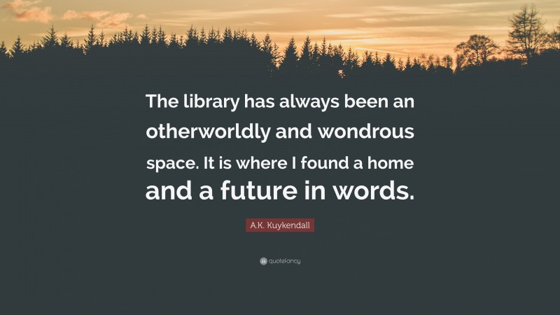 A.K. Kuykendall Quote: “The library has always been an otherworldly and wondrous space. It is where I found a home and a future in words.”