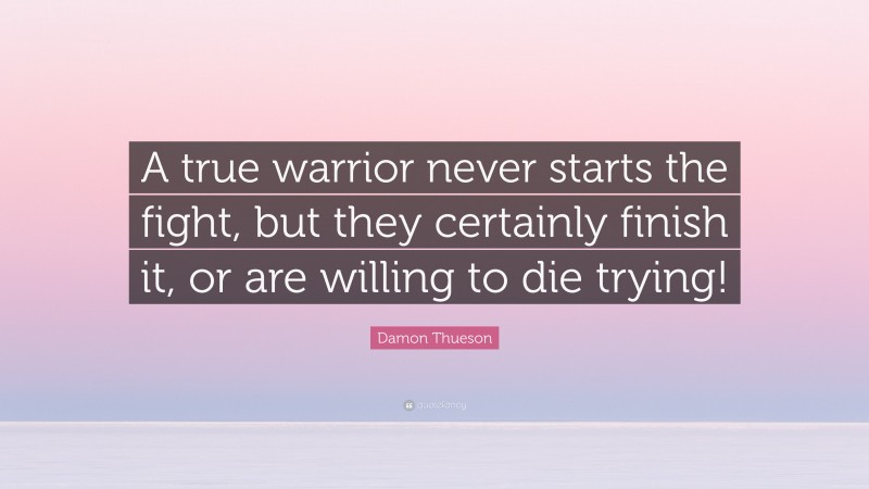 Damon Thueson Quote: “A true warrior never starts the fight, but they certainly finish it, or are willing to die trying!”