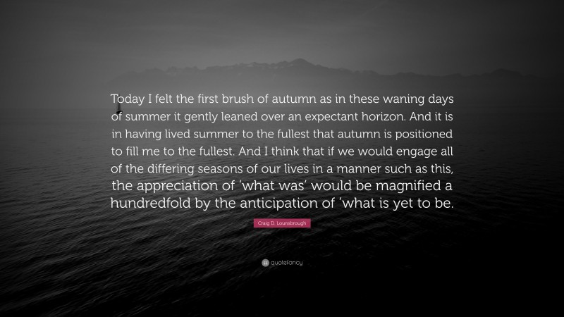 Craig D. Lounsbrough Quote: “Today I felt the first brush of autumn as in these waning days of summer it gently leaned over an expectant horizon. And it is in having lived summer to the fullest that autumn is positioned to fill me to the fullest. And I think that if we would engage all of the differing seasons of our lives in a manner such as this, the appreciation of ‘what was’ would be magnified a hundredfold by the anticipation of ’what is yet to be.”