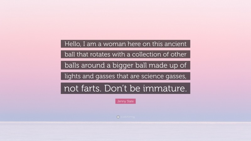 Jenny Slate Quote: “Hello, I am a woman here on this ancient ball that rotates with a collection of other balls around a bigger ball made up of lights and gasses that are science gasses, not farts. Don’t be immature.”