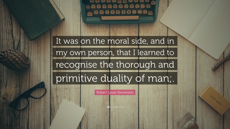 Robert Louis Stevenson Quote: “It was on the moral side, and in my own person, that I learned to recognise the thorough and primitive duality of man;.”
