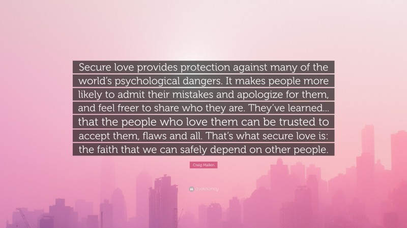 Craig Malkin Quote: “Secure love provides protection against many of the world’s psychological dangers. It makes people more likely to admit their mistakes and apologize for them, and feel freer to share who they are. They’ve learned... that the people who love them can be trusted to accept them, flaws and all. That’s what secure love is: the faith that we can safely depend on other people.”