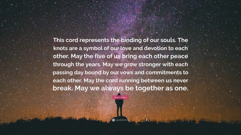 Sarah Bailey Quote: “This cord represents the binding of our souls. The knots are a symbol of our love and devotion to each other. May the five of us bring each other peace through the years. May we grow stronger with each passing day bound by our vows and commitments to each other. May the cord running between us never break. May we always be together as one.”