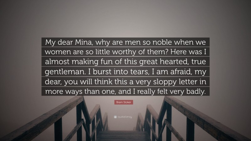 Bram Stoker Quote: “My dear Mina, why are men so noble when we women are so little worthy of them? Here was I almost making fun of this great hearted, true gentleman. I burst into tears, I am afraid, my dear, you will think this a very sloppy letter in more ways than one, and I really felt very badly.”
