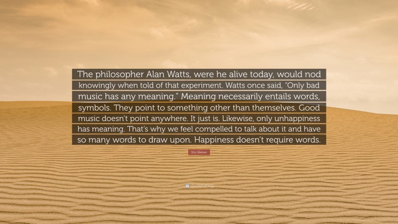 Eric Weiner Quote: “The philosopher Alan Watts, were he alive today, would nod knowingly when told of that experiment. Watts once said, “Only bad music has any meaning.” Meaning necessarily entails words, symbols. They point to something other than themselves. Good music doesn’t point anywhere. It just is. Likewise, only unhappiness has meaning. That’s why we feel compelled to talk about it and have so many words to draw upon. Happiness doesn’t require words.”