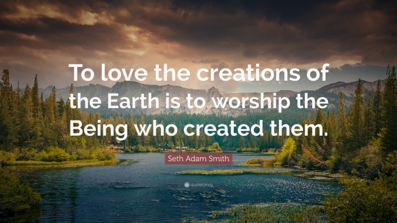 Seth Adam Smith Quote: “To love the creations of the Earth is to worship the Being who created them.”