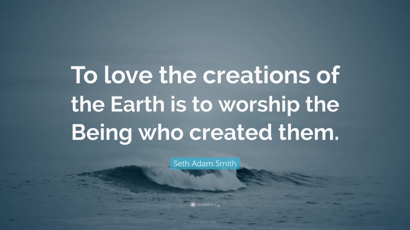Seth Adam Smith Quote: “To love the creations of the Earth is to worship the Being who created them.”