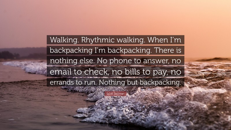 Scott Stillman Quote: “Walking. Rhythmic walking. When I’m backpacking I’m backpacking. There is nothing else. No phone to answer, no email to check, no bills to pay, no errands to run. Nothing but backpacking.”