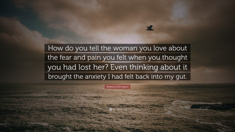 Rebecca Ethington Quote: “How do you tell the woman you love about the fear and pain you felt when you thought you had lost her? Even thinking about it brought the anxiety I had felt back into my gut.”