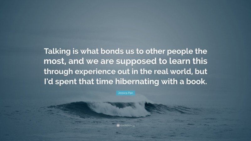 Jessica Pan Quote: “Talking is what bonds us to other people the most, and we are supposed to learn this through experience out in the real world, but I’d spent that time hibernating with a book.”
