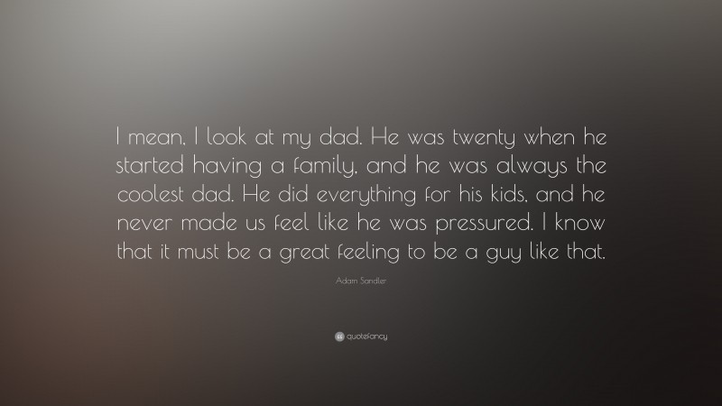 Adam Sandler Quote: “I mean, I look at my dad. He was twenty when he started having a family, and he was always the coolest dad. He did everything for his kids, and he never made us feel like he was pressured. I know that it must be a great feeling to be a guy like that.”