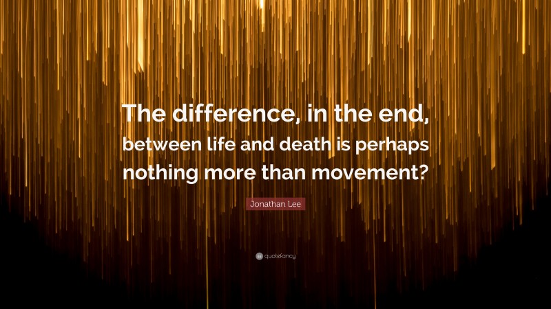 Jonathan Lee Quote: “The difference, in the end, between life and death is perhaps nothing more than movement?”