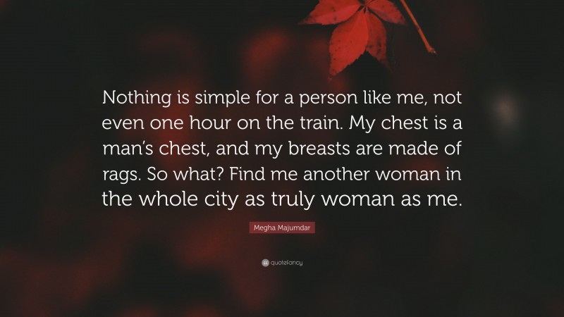 Megha Majumdar Quote: “Nothing is simple for a person like me, not even one hour on the train. My chest is a man’s chest, and my breasts are made of rags. So what? Find me another woman in the whole city as truly woman as me.”