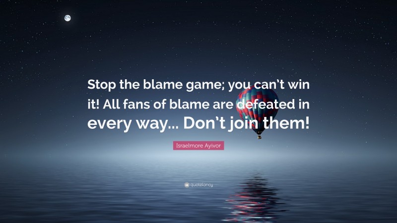 Israelmore Ayivor Quote: “Stop the blame game; you can’t win it! All fans of blame are defeated in every way... Don’t join them!”
