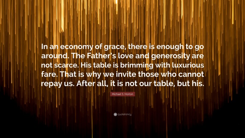 Michael S. Horton Quote: “In an economy of grace, there is enough to go around. The Father’s love and generosity are not scarce. His table is brimming with luxurious fare. That is why we invite those who cannot repay us. After all, it is not our table, but his.”