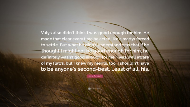 Nenia Campbell Quote: “Valys also didn’t think I was good enough for him. He made that clear every time he acted like a martyr forced to settle. But what he didn’t understand was that if he thought I might not be good enough for him, he definitely wasn’t good enough for me. I was well aware of my flaws, but I knew my merits, too; I shouldn’t have to be anyone’s second-best. Least of all, his.”