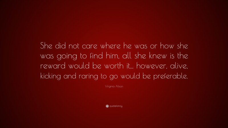 Virginia Alison Quote: “She did not care where he was or how she was going to find him, all she knew is the reward would be worth it... however, alive, kicking and raring to go would be preferable.”