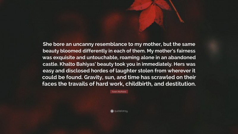 Susan Abulhawa Quote: “She bore an uncanny resemblance to my mother, but the same beauty bloomed differently in each of them. My mother’s fairness was exquisite and untouchable, roaming alone in an abandoned castle. Khalto Bahiyas’ beauty took you in immediately. Hers was easy and disclosed hordes of laughter stolen from wherever it could be found. Gravity, sun, and time has scrawled on their faces the travails of hard work, childbirth, and destitution.”