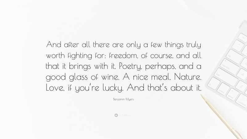 Benjamin Myers Quote: “And after all there are only a few things truly worth fighting for: freedom, of course, and all that it brings with it. Poetry, perhaps, and a good glass of wine. A nice meal. Nature. Love, if you’re lucky. And that’s about it.”