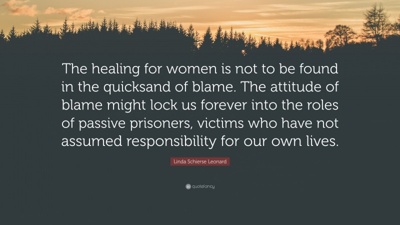 Linda Schierse Leonard Quote: “The healing for women is not to be found in the quicksand of blame. The attitude of blame might lock us forever into the roles of passive prisoners, victims who have not assumed responsibility for our own lives.”