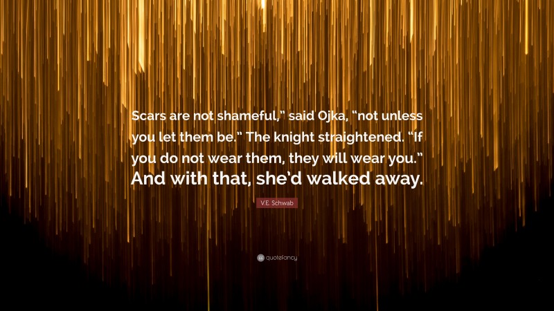 V.E. Schwab Quote: “Scars are not shameful,” said Ojka, “not unless you let them be.” The knight straightened. “If you do not wear them, they will wear you.” And with that, she’d walked away.”