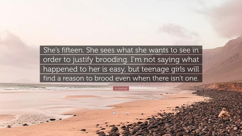 Vi Keeland Quote: “She’s fifteen. She sees what she wants to see in order to justify brooding. I’m not saying what happened to her is easy, but teenage girls will find a reason to brood even when there isn’t one.”