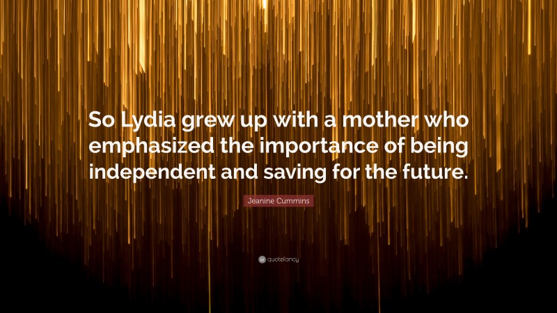 Jeanine Cummins Quote: “So Lydia grew up with a mother who emphasized the importance of being independent and saving for the future.”