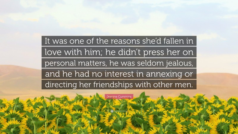 Jeanine Cummins Quote: “It was one of the reasons she’d fallen in love with him; he didn’t press her on personal matters, he was seldom jealous, and he had no interest in annexing or directing her friendships with other men.”