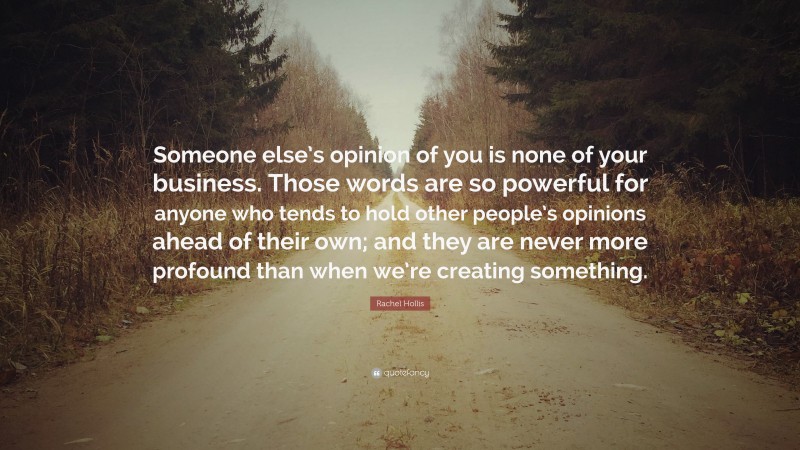 Rachel Hollis Quote: “Someone else’s opinion of you is none of your business. Those words are so powerful for anyone who tends to hold other people’s opinions ahead of their own; and they are never more profound than when we’re creating something.”