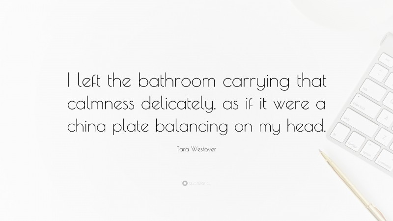 Tara Westover Quote: “I left the bathroom carrying that calmness delicately, as if it were a china plate balancing on my head.”