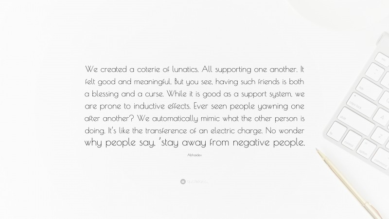 Abhaidev Quote: “We created a coterie of lunatics. All supporting one another. It felt good and meaningful. But you see, having such friends is both a blessing and a curse. While it is good as a support system, we are prone to inductive effects. Ever seen people yawning one after another? We automatically mimic what the other person is doing. It’s like the transference of an electric charge. No wonder why people say, ’stay away from negative people.”