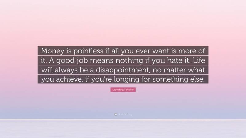 Giovanna Fletcher Quote: “Money is pointless if all you ever want is more of it. A good job means nothing if you hate it. Life will always be a disappointment, no matter what you achieve, if you’re longing for something else.”