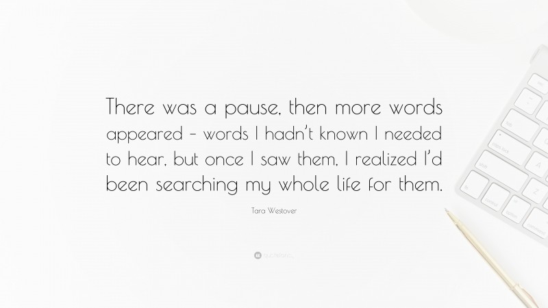 Tara Westover Quote: “There was a pause, then more words appeared – words I hadn’t known I needed to hear, but once I saw them, I realized I’d been searching my whole life for them.”